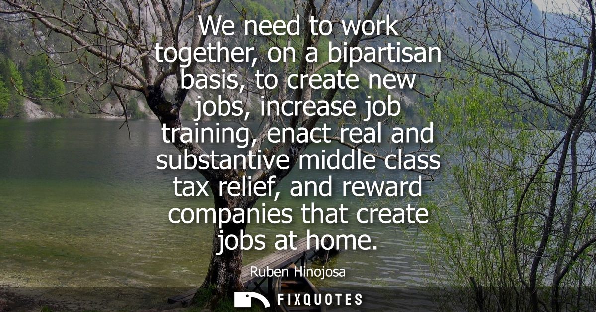 We need to work together, on a bipartisan basis, to create new jobs, increase job training, enact real and substantive m