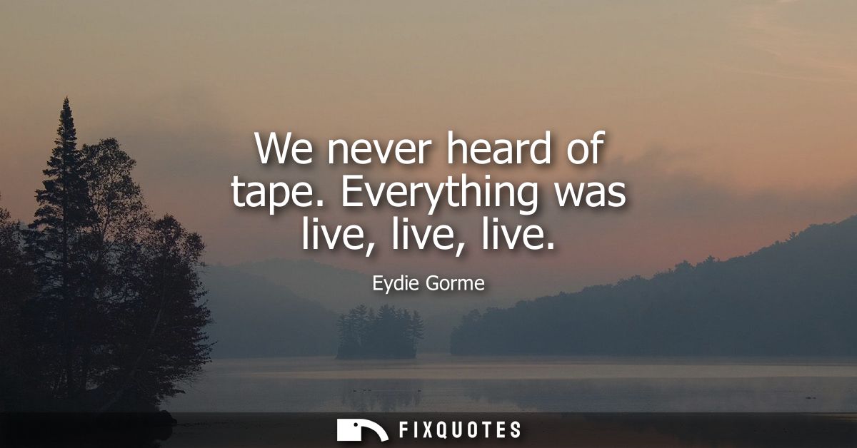 We never heard of tape. Everything was live, live, live