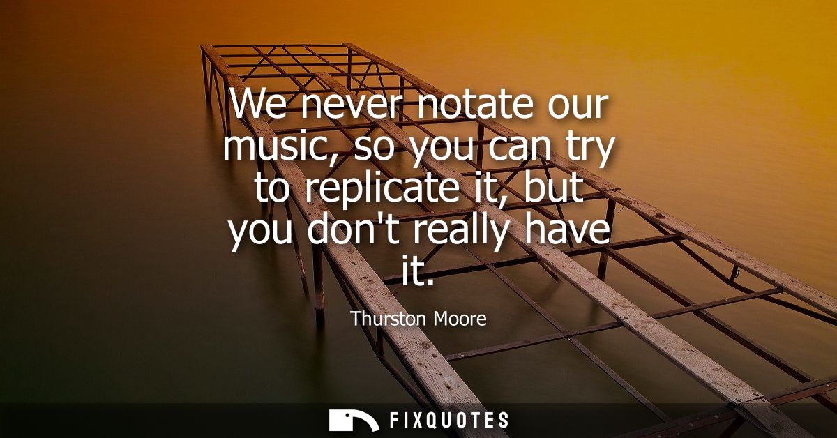 We never notate our music, so you can try to replicate it, but you dont really have it