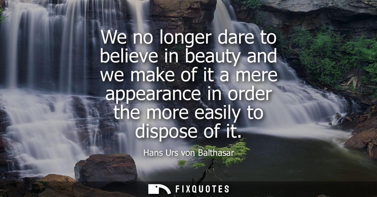 We no longer dare to believe in beauty and we make of it a mere appearance in order the more easily to dispose of it