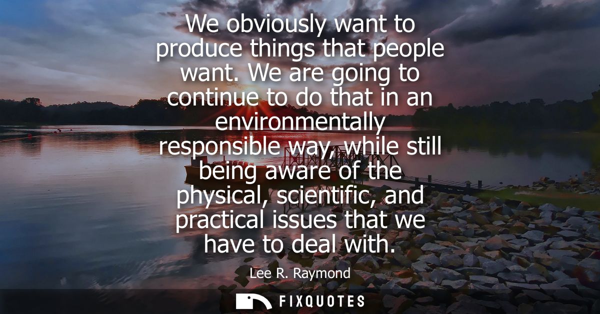 We obviously want to produce things that people want. We are going to continue to do that in an environmentally responsi