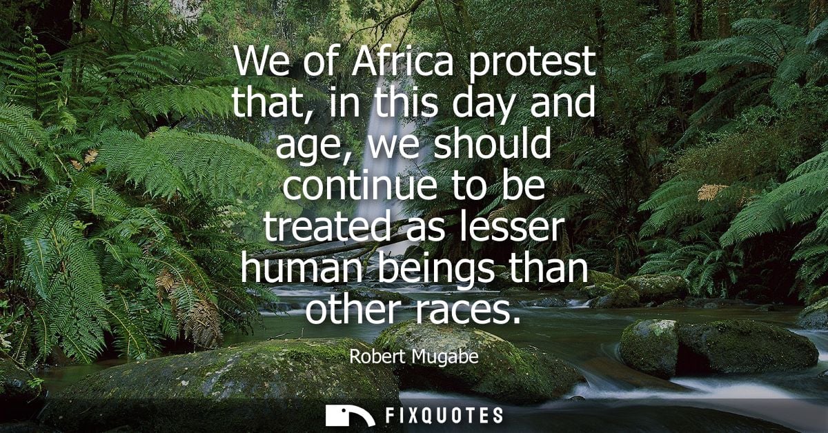 We of Africa protest that, in this day and age, we should continue to be treated as lesser human beings than other races