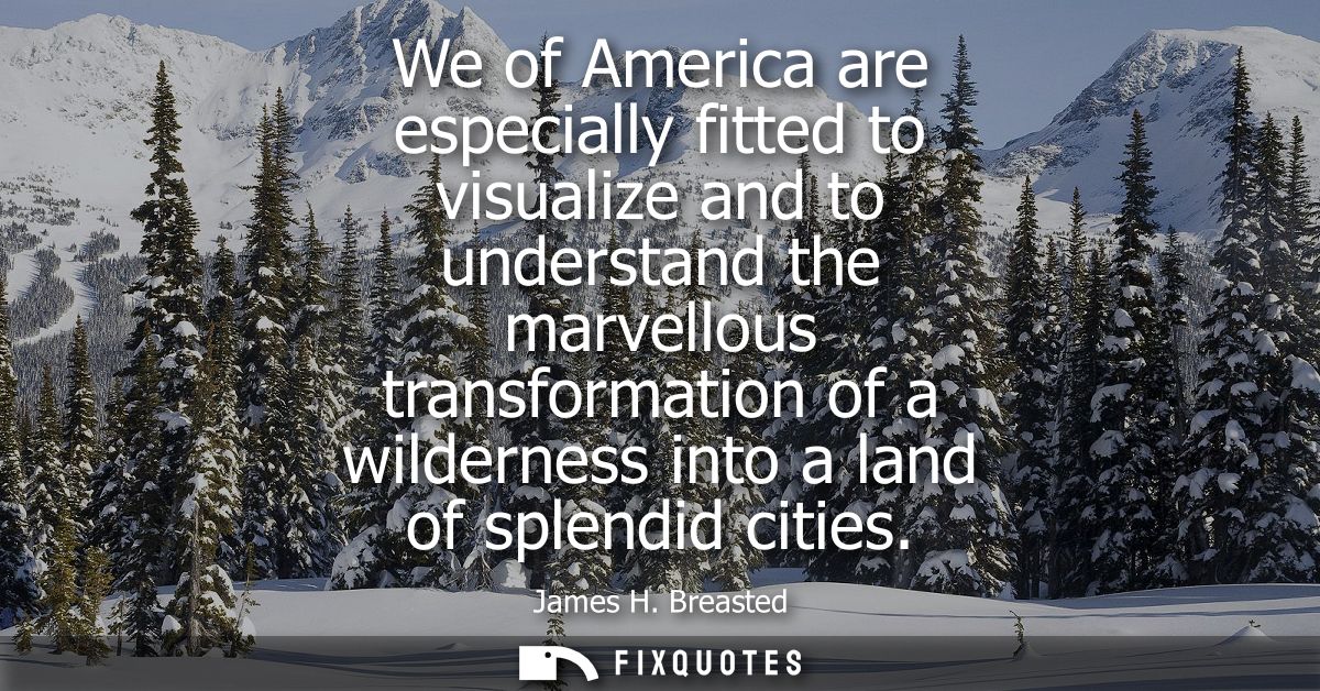 We of America are especially fitted to visualize and to understand the marvellous transformation of a wilderness into a 