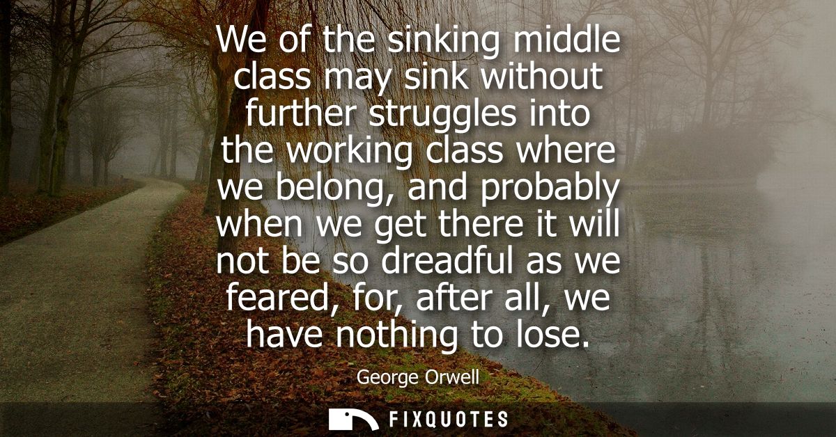 We of the sinking middle class may sink without further struggles into the working class where we belong, and probably w