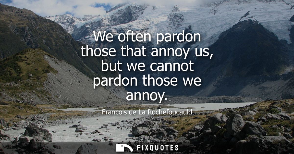 We often pardon those that annoy us, but we cannot pardon those we annoy
