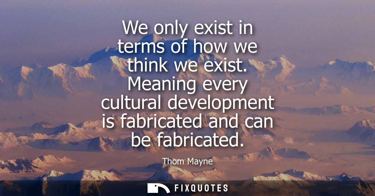 We only exist in terms of how we think we exist. Meaning every cultural development is fabricated and can be fabricated