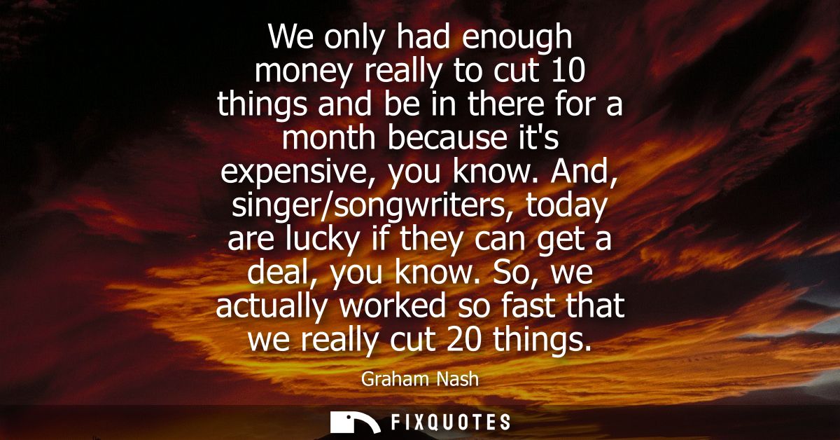 We only had enough money really to cut 10 things and be in there for a month because its expensive, you know.