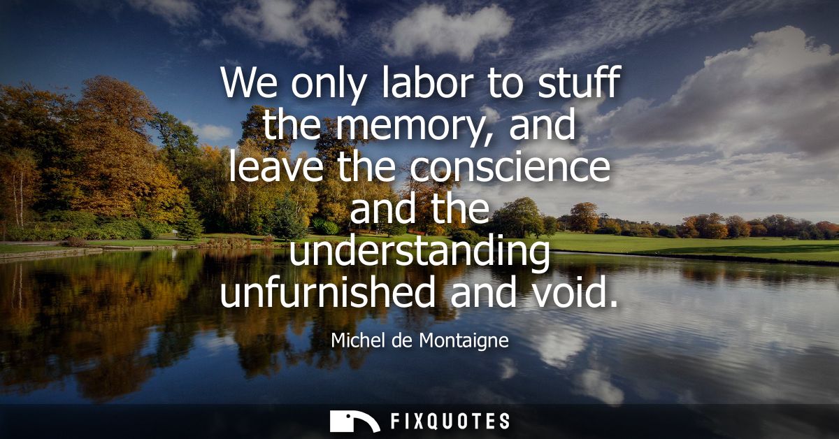 We only labor to stuff the memory, and leave the conscience and the understanding unfurnished and void