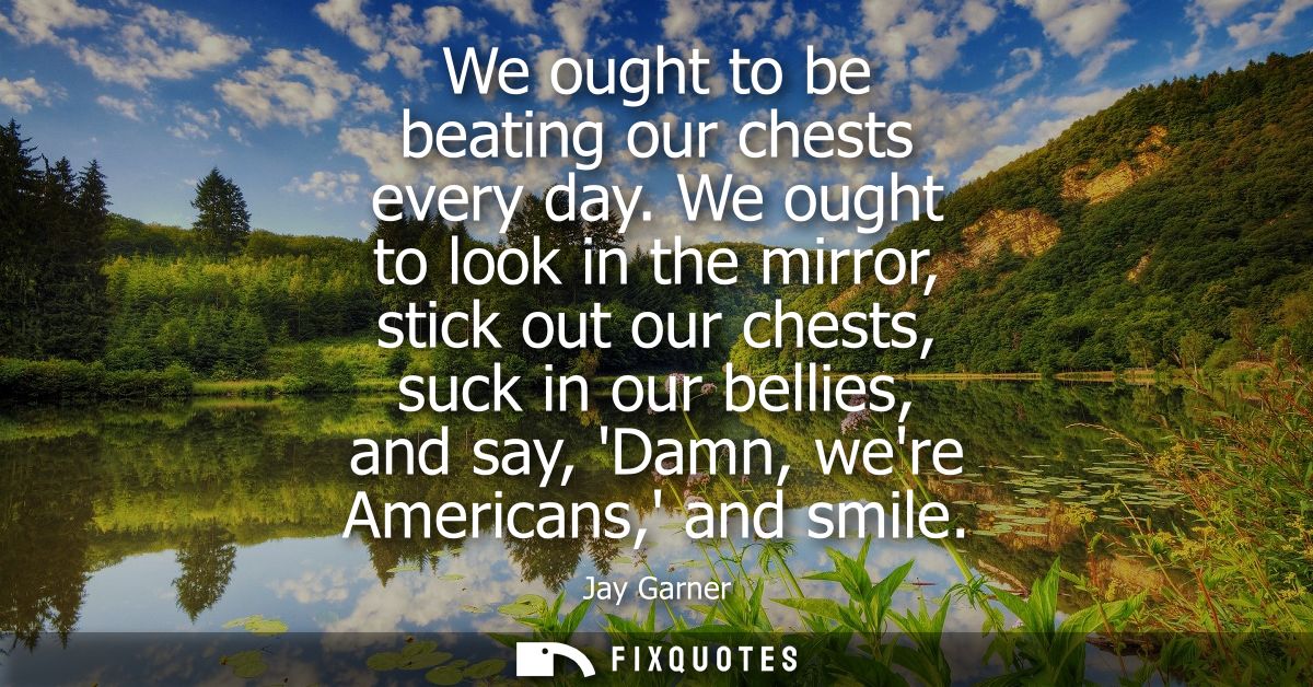 We ought to be beating our chests every day. We ought to look in the mirror, stick out our chests, suck in our bellies, 