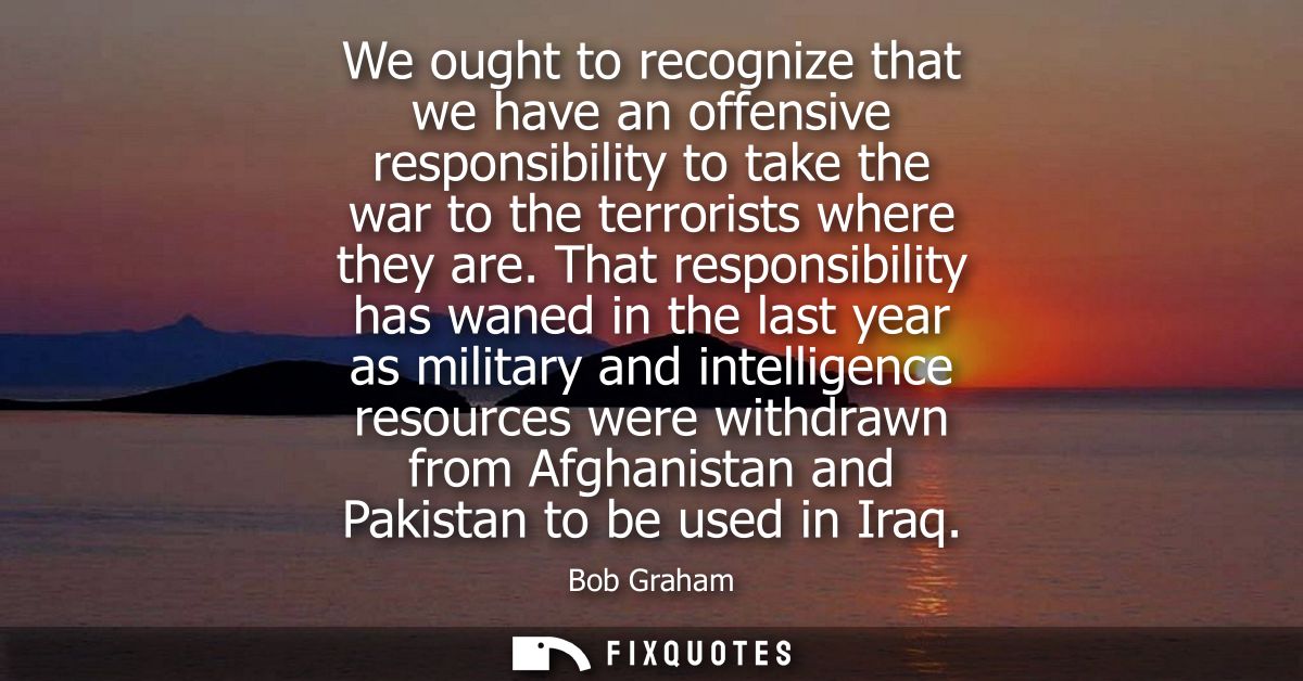 We ought to recognize that we have an offensive responsibility to take the war to the terrorists where they are.