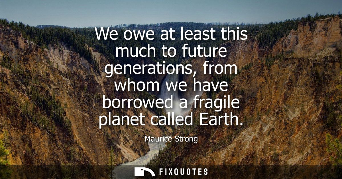 We owe at least this much to future generations, from whom we have borrowed a fragile planet called Earth