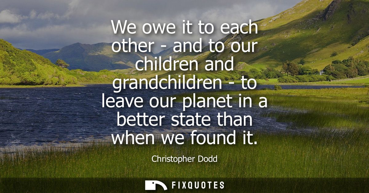 We owe it to each other - and to our children and grandchildren - to leave our planet in a better state than when we fou