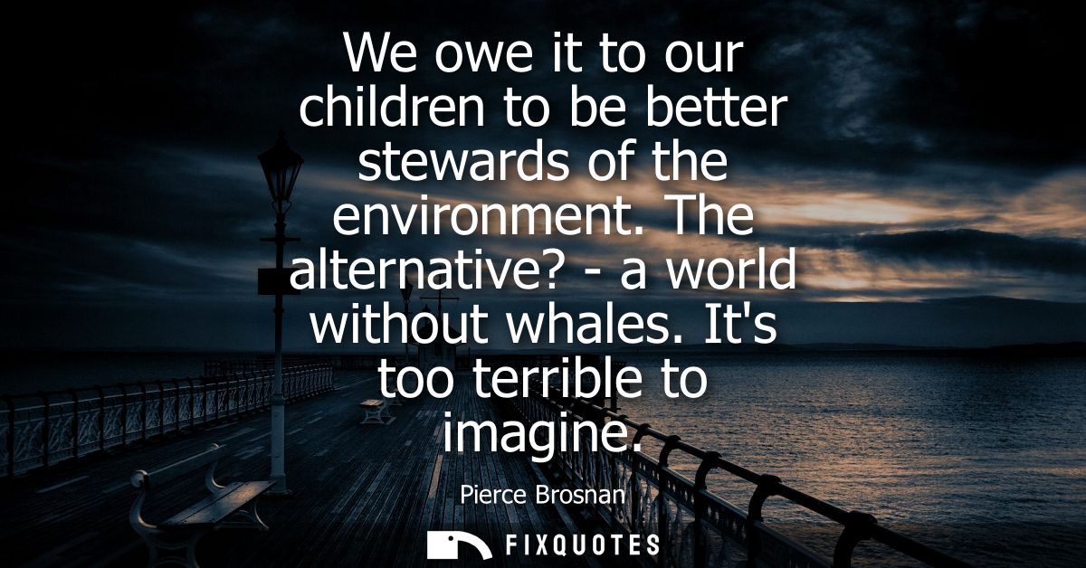 We owe it to our children to be better stewards of the environment. The alternative? - a world without whales. Its too t