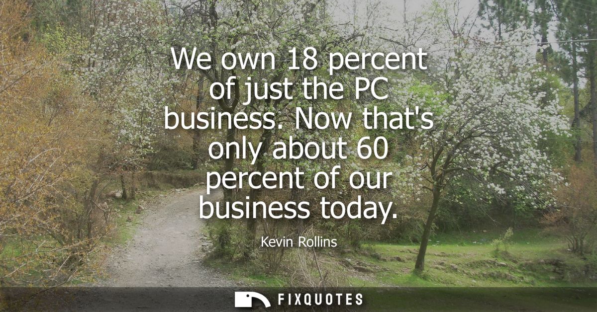 We own 18 percent of just the PC business. Now thats only about 60 percent of our business today