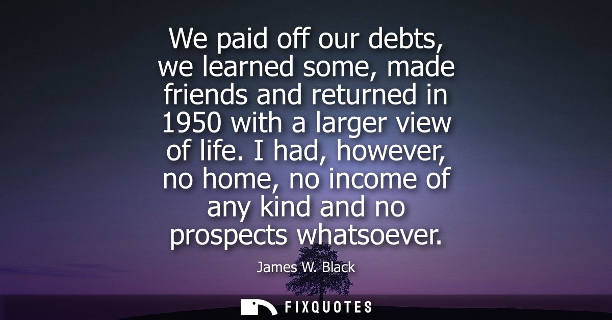 We paid off our debts, we learned some, made friends and returned in 1950 with a larger view of life.
