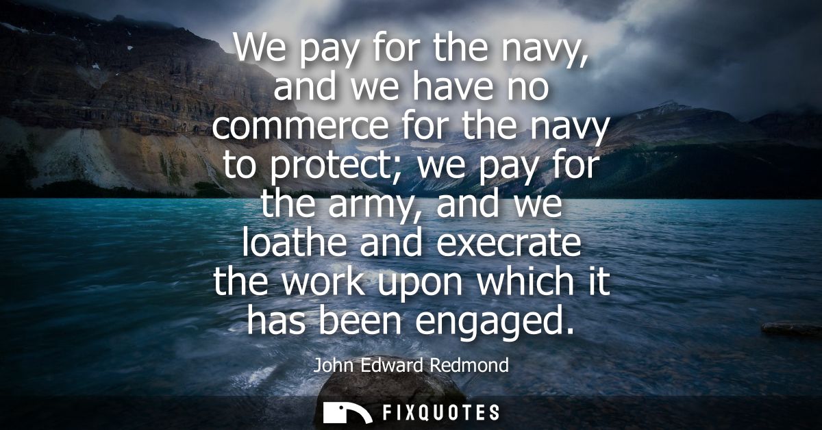 We pay for the navy, and we have no commerce for the navy to protect we pay for the army, and we loathe and execrate the
