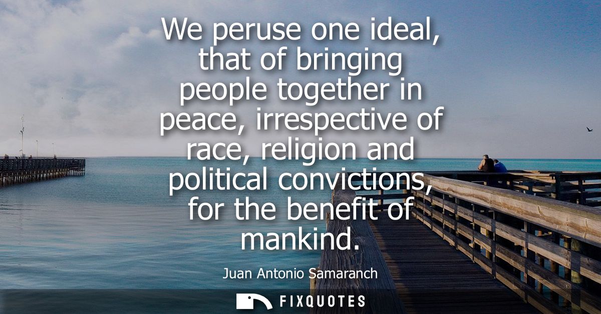 We peruse one ideal, that of bringing people together in peace, irrespective of race, religion and political convictions