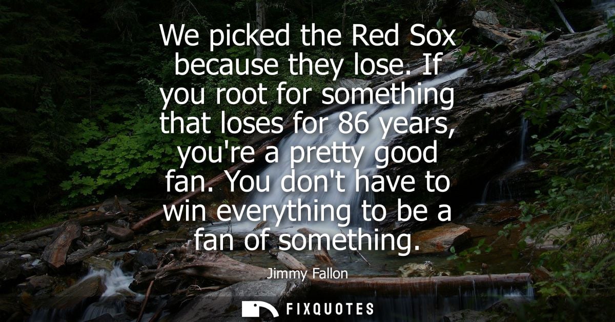 We picked the Red Sox because they lose. If you root for something that loses for 86 years, youre a pretty good fan.
