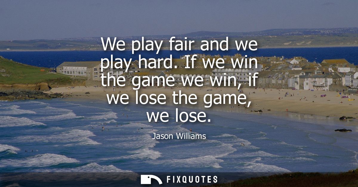 We play fair and we play hard. If we win the game we win, if we lose the game, we lose