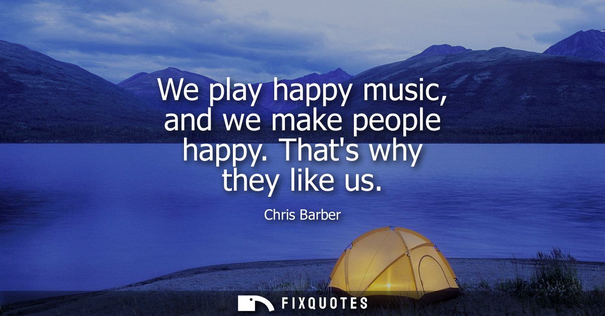 We play happy music, and we make people happy. Thats why they like us