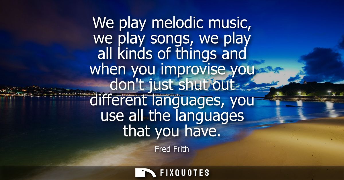 We play melodic music, we play songs, we play all kinds of things and when you improvise you dont just shut out differen