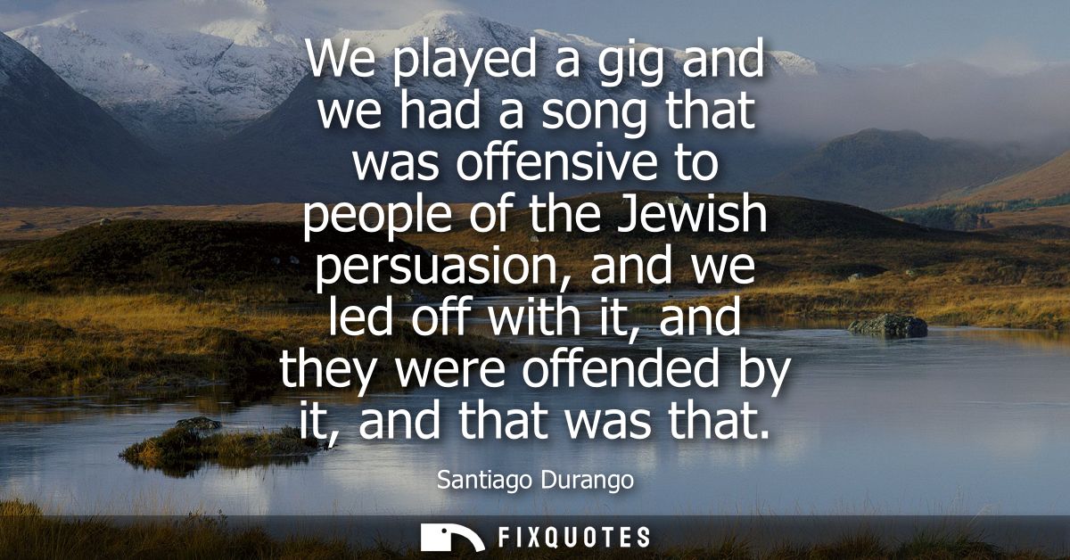 We played a gig and we had a song that was offensive to people of the Jewish persuasion, and we led off with it, and the