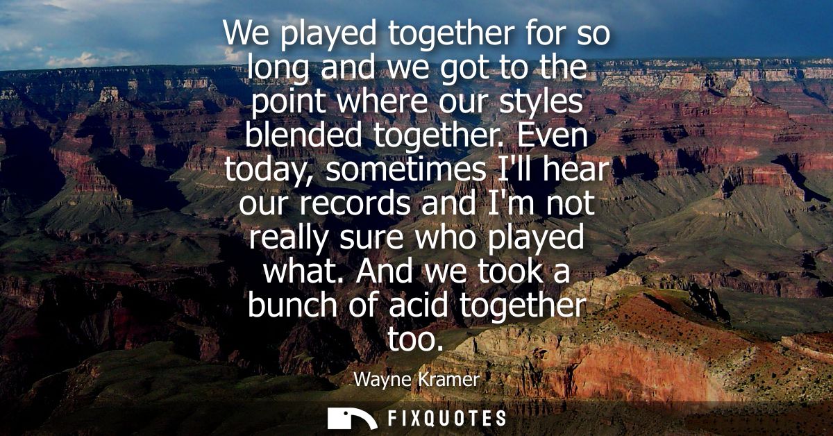 We played together for so long and we got to the point where our styles blended together. Even today, sometimes Ill hear