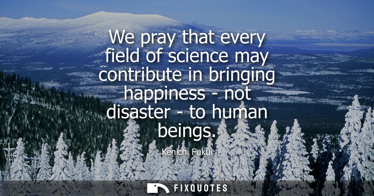 We pray that every field of science may contribute in bringing happiness - not disaster - to human beings