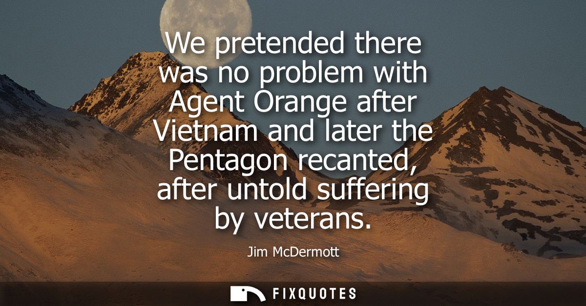 We pretended there was no problem with Agent Orange after Vietnam and later the Pentagon recanted, after untold sufferin