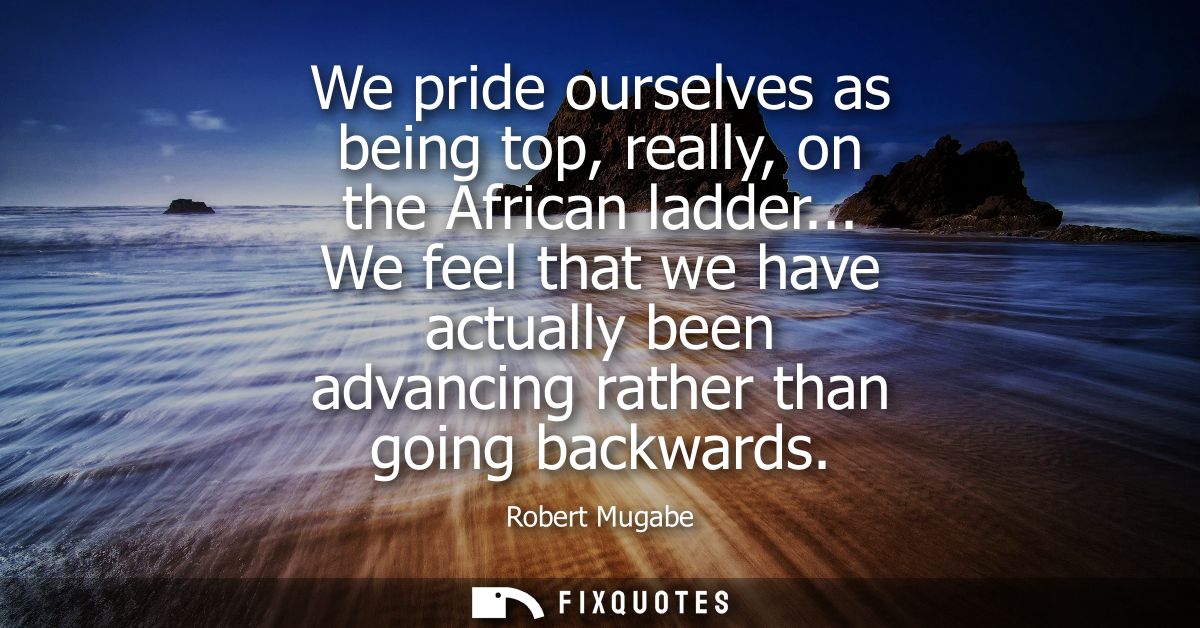 We pride ourselves as being top, really, on the African ladder... We feel that we have actually been advancing rather th