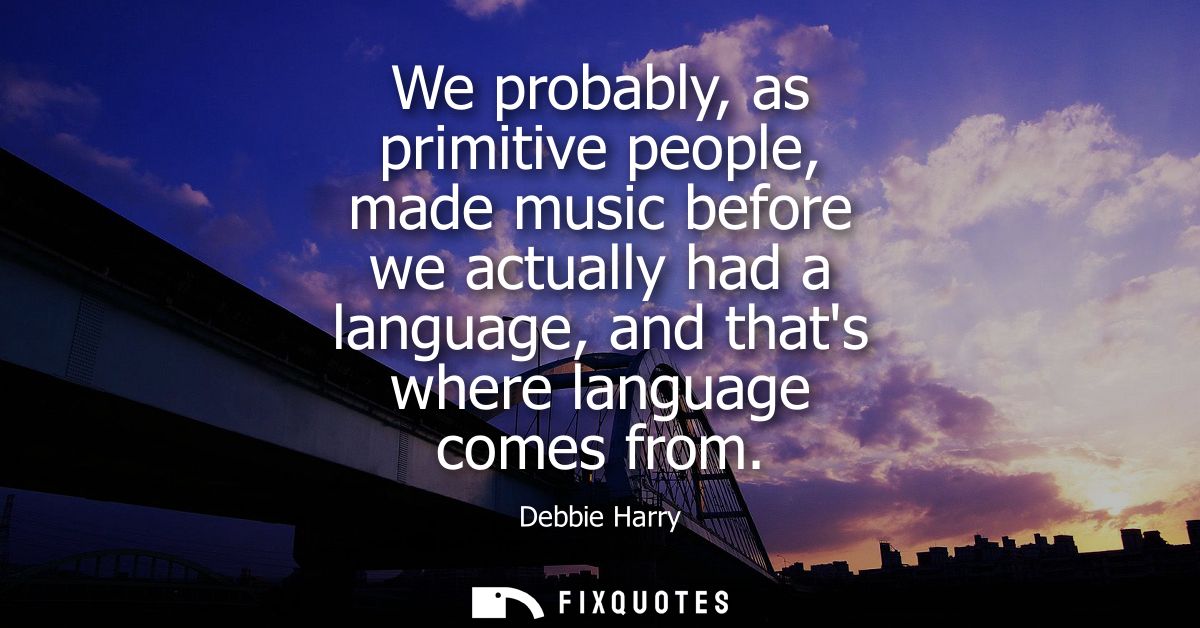 We probably, as primitive people, made music before we actually had a language, and thats where language comes from