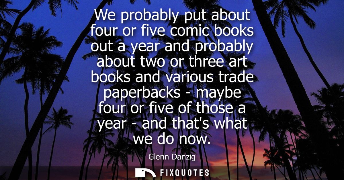 We probably put about four or five comic books out a year and probably about two or three art books and various trade pa