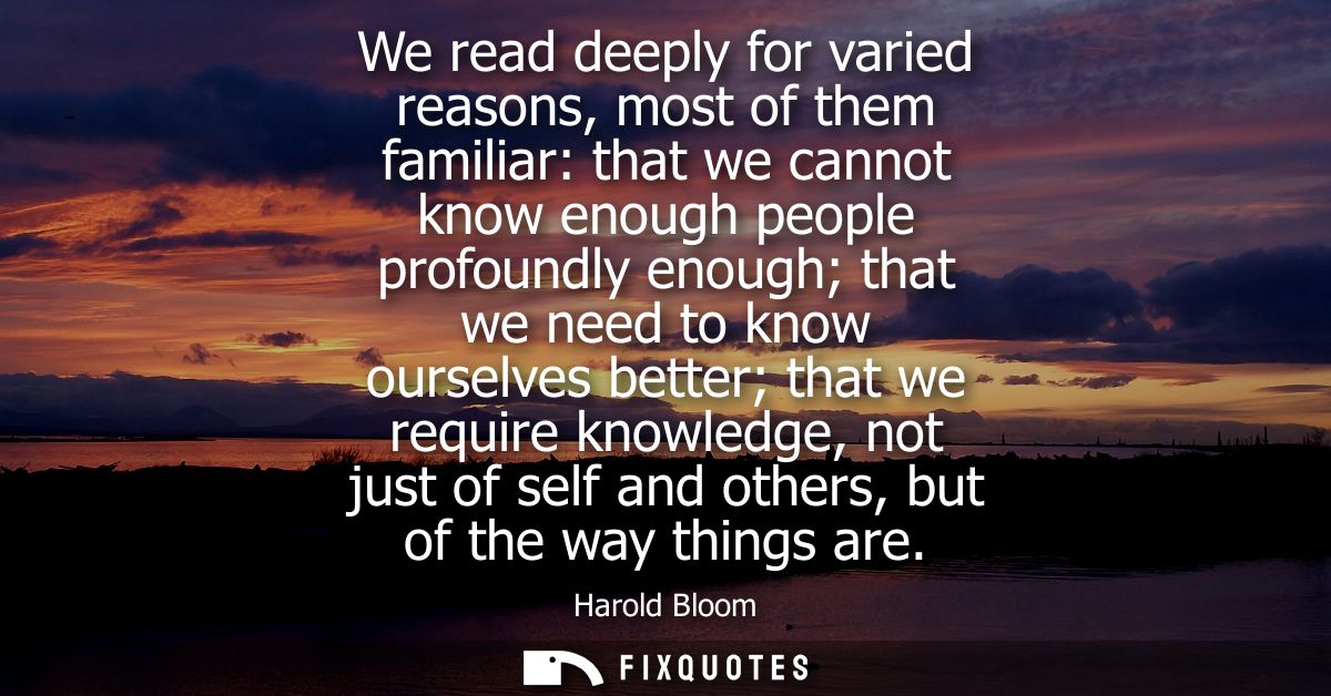 We read deeply for varied reasons, most of them familiar: that we cannot know enough people profoundly enough that we ne
