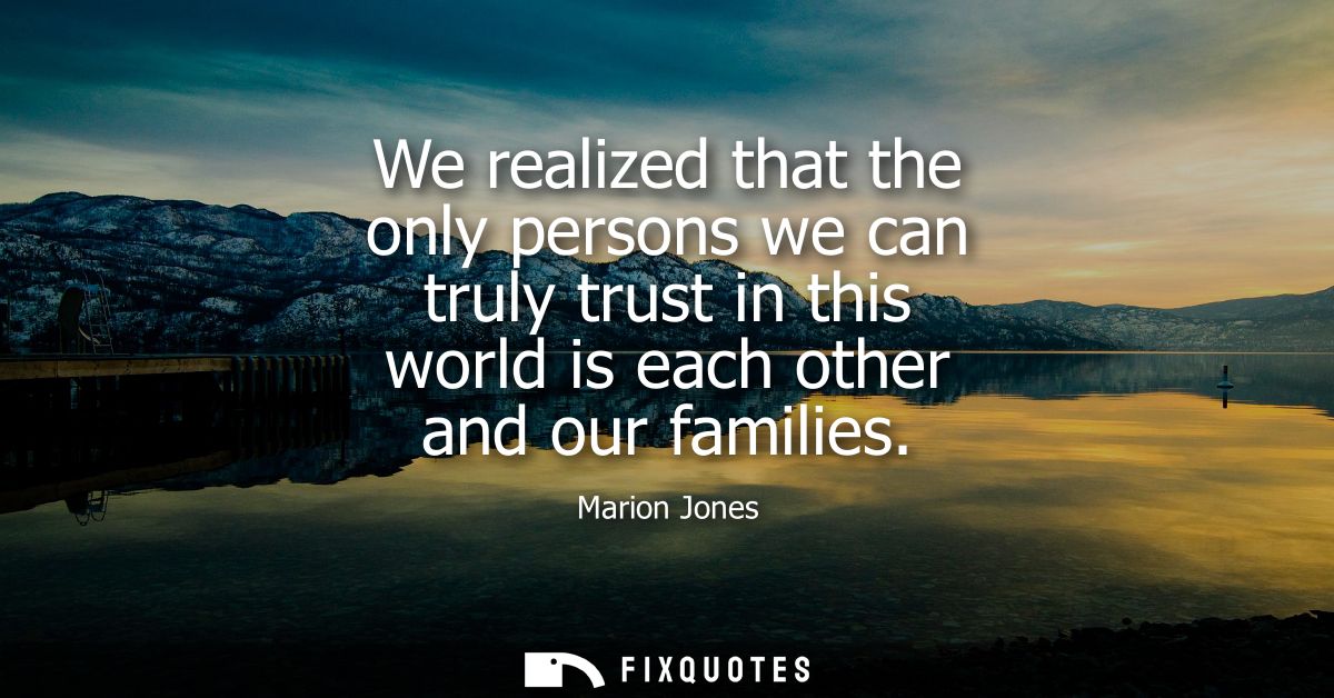 We realized that the only persons we can truly trust in this world is each other and our families