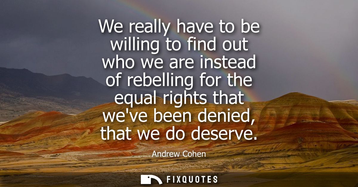 We really have to be willing to find out who we are instead of rebelling for the equal rights that weve been denied, tha