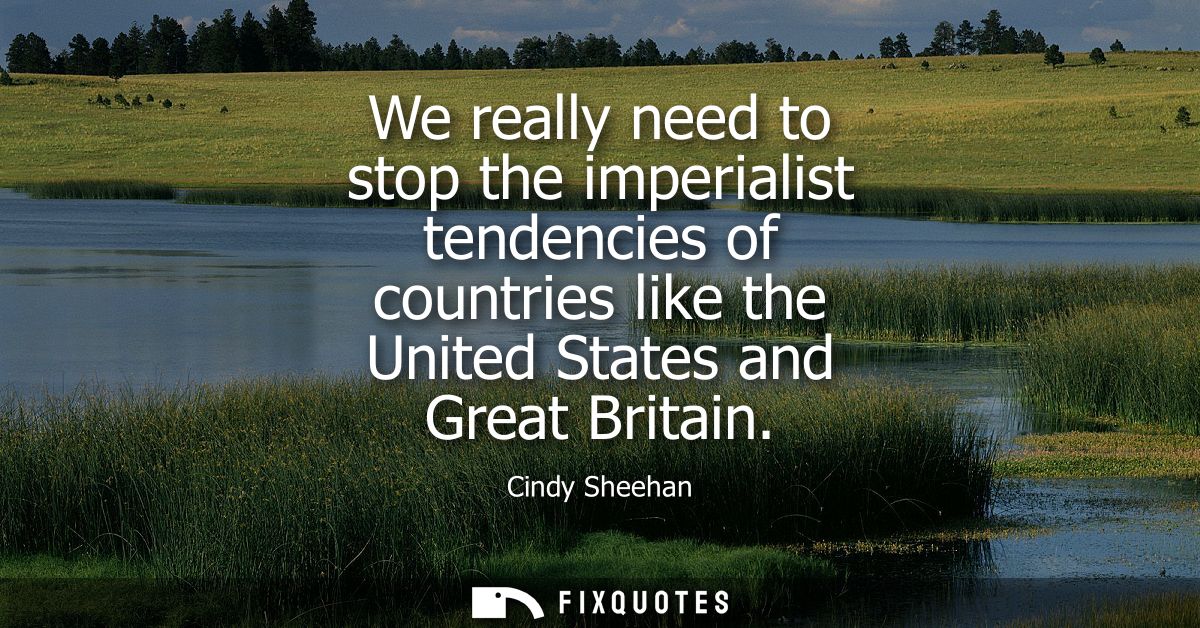 We really need to stop the imperialist tendencies of countries like the United States and Great Britain