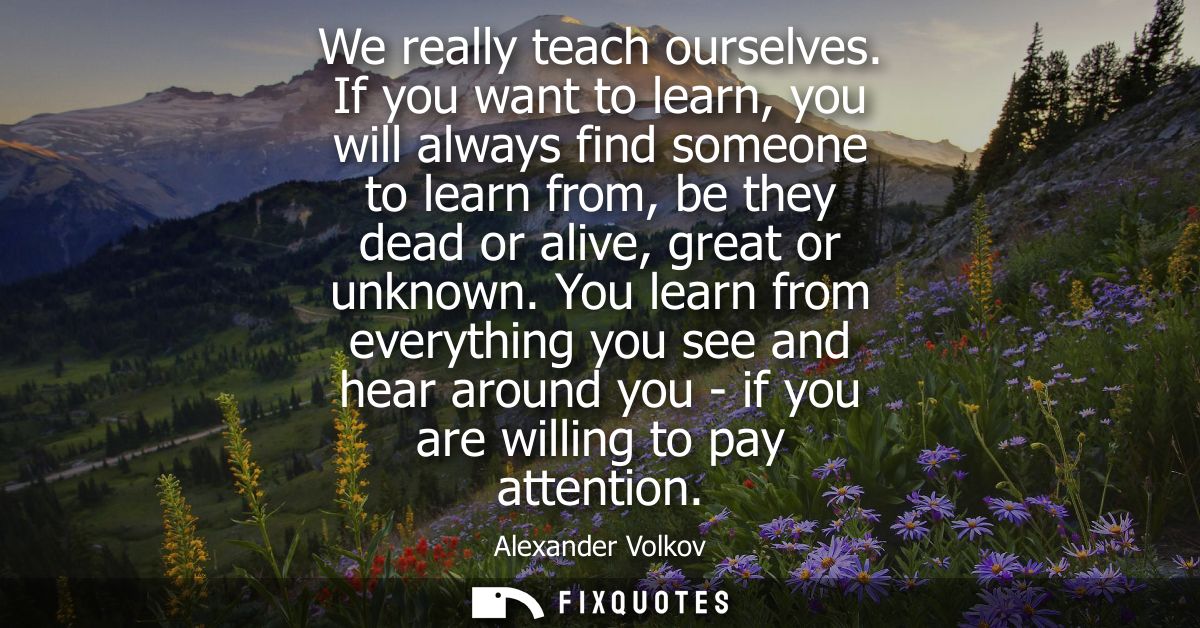 We really teach ourselves. If you want to learn, you will always find someone to learn from, be they dead or alive, grea