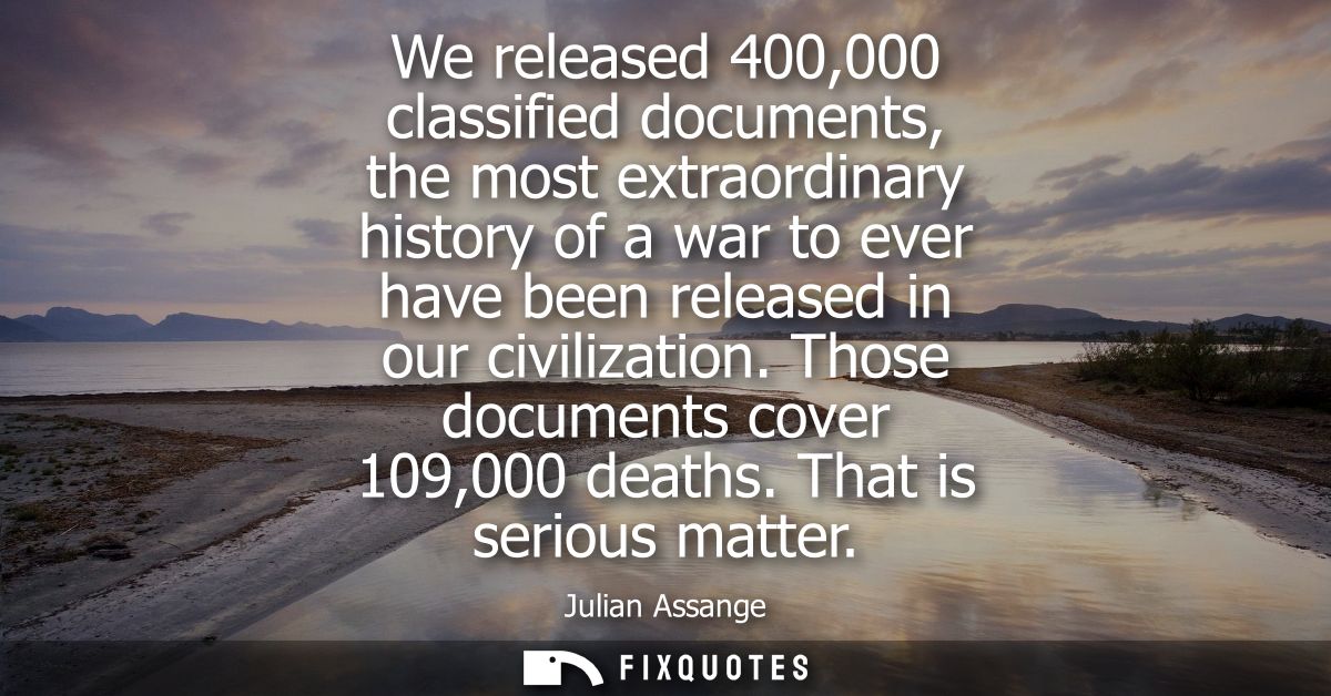 We released 400,000 classified documents, the most extraordinary history of a war to ever have been released in our civi
