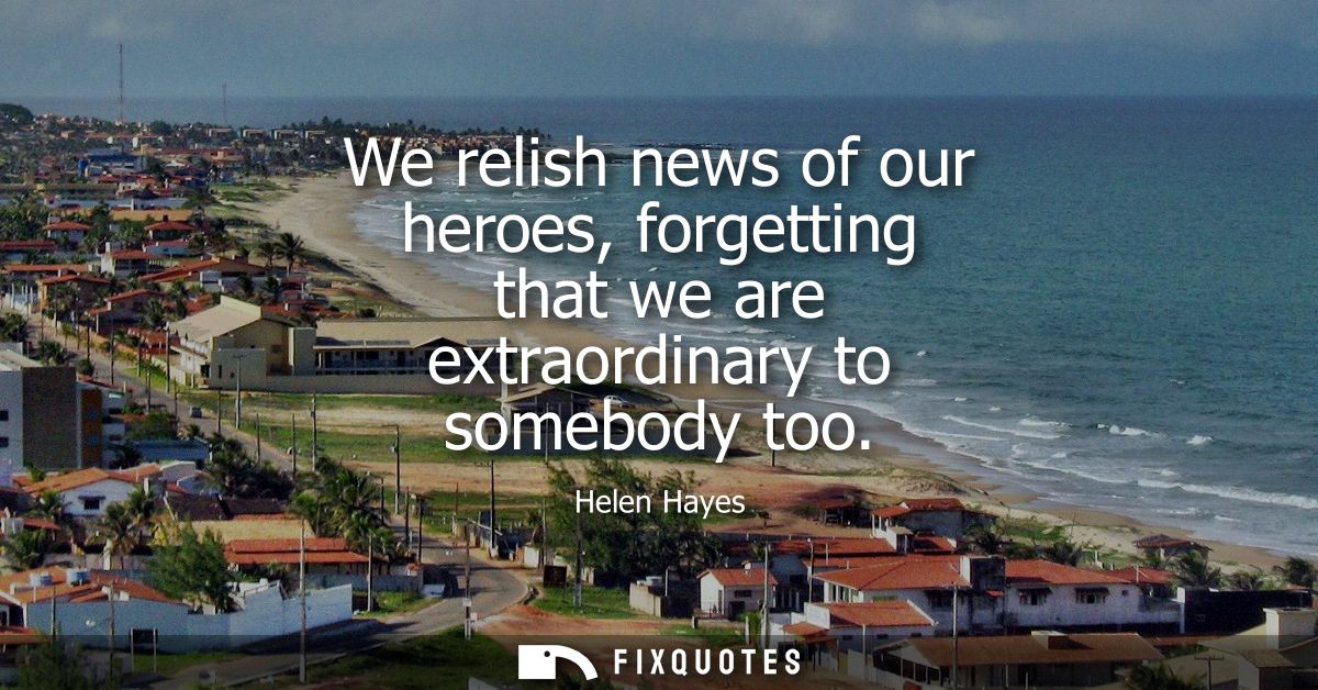 We relish news of our heroes, forgetting that we are extraordinary to somebody too