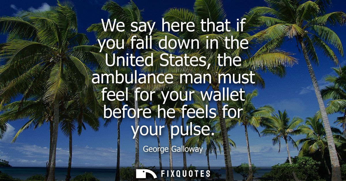 We say here that if you fall down in the United States, the ambulance man must feel for your wallet before he feels for 