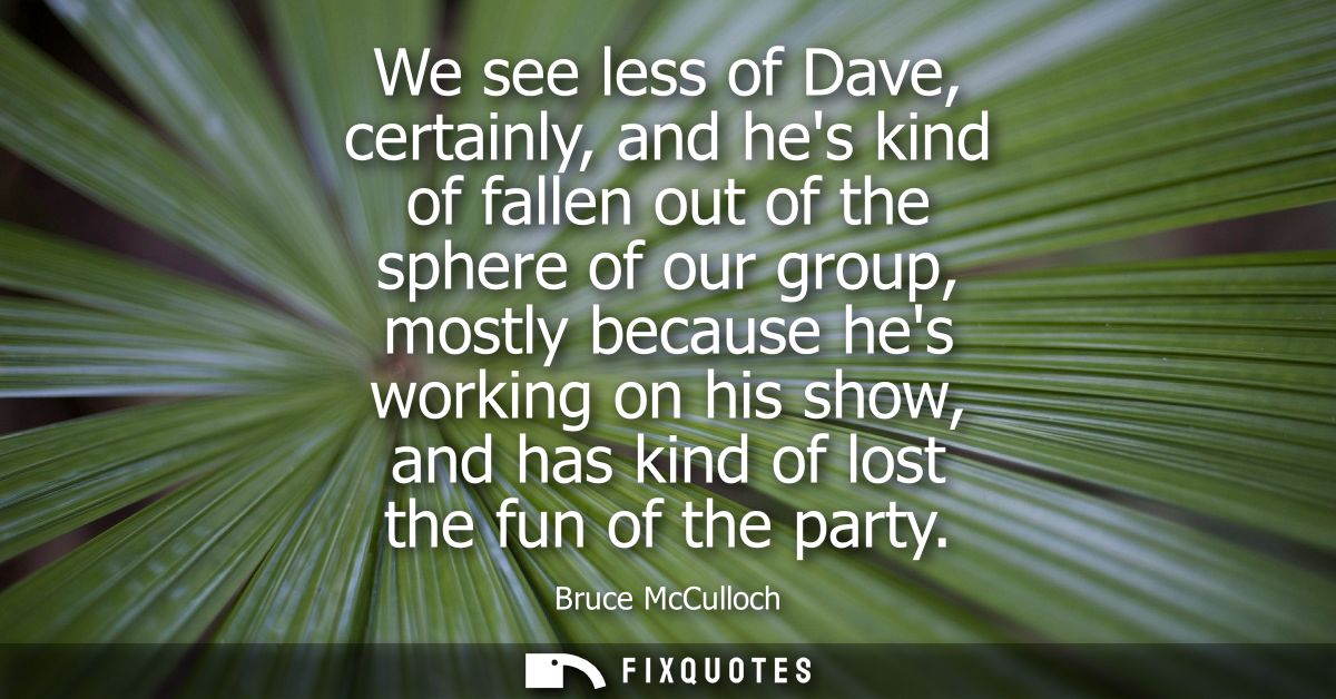 We see less of Dave, certainly, and hes kind of fallen out of the sphere of our group, mostly because hes working on his