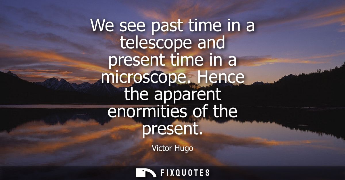 We see past time in a telescope and present time in a microscope. Hence the apparent enormities of the present