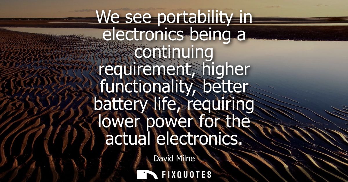 We see portability in electronics being a continuing requirement, higher functionality, better battery life, requiring l