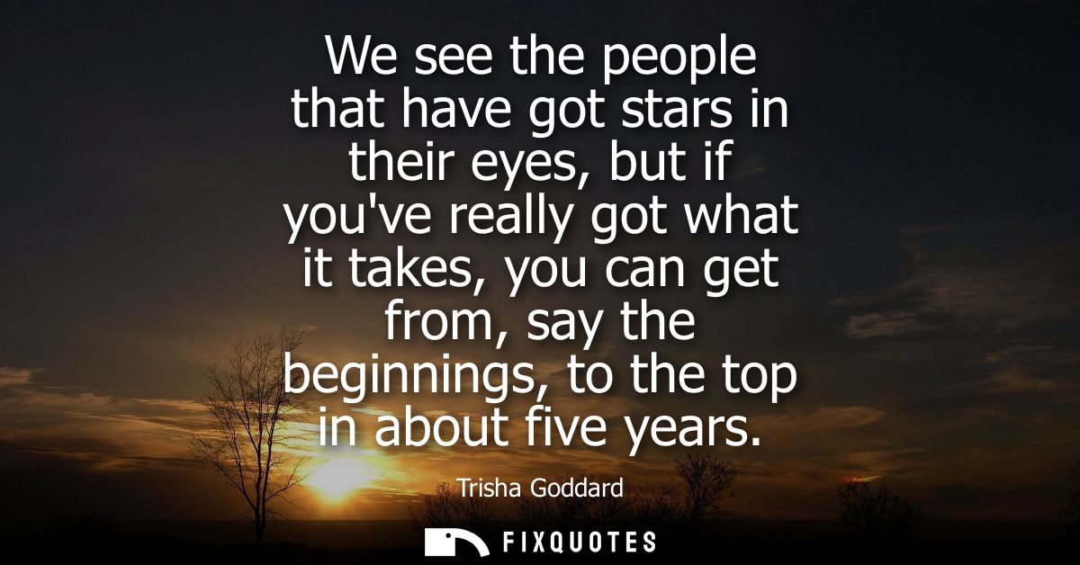 We see the people that have got stars in their eyes, but if youve really got what it takes, you can get from, say the be
