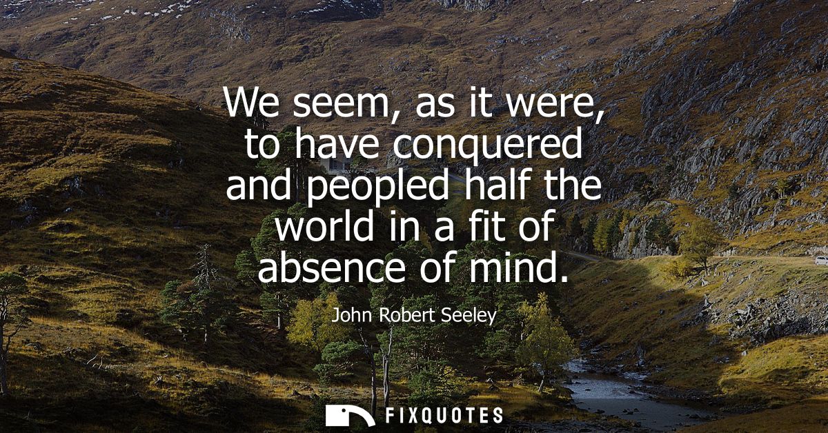 We seem, as it were, to have conquered and peopled half the world in a fit of absence of mind