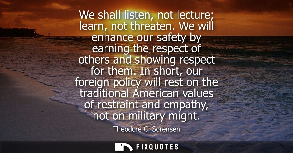 We shall listen, not lecture learn, not threaten. We will enhance our safety by earning the respect of others and showin