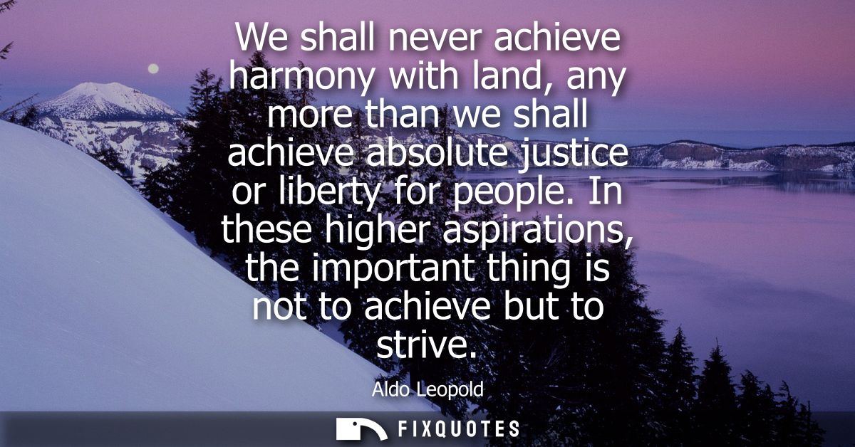 We shall never achieve harmony with land, any more than we shall achieve absolute justice or liberty for people.