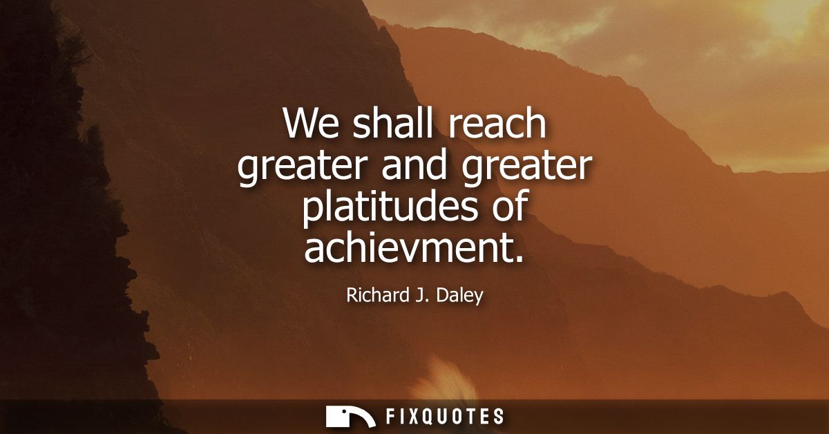 We shall reach greater and greater platitudes of achievment
