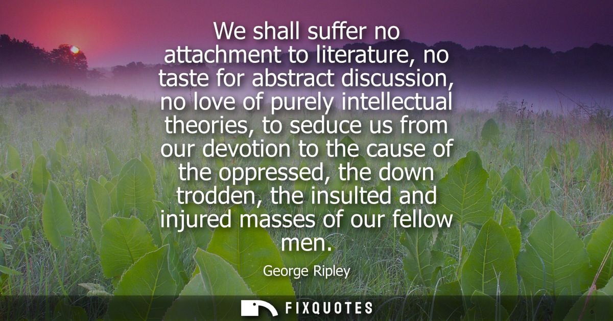We shall suffer no attachment to literature, no taste for abstract discussion, no love of purely intellectual theories, 