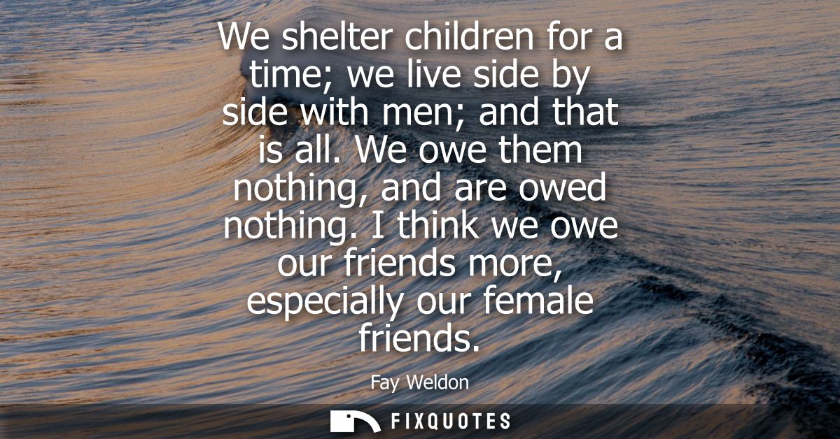 We shelter children for a time we live side by side with men and that is all. We owe them nothing, and are owed nothing.
